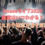 imaseライブ2023座席はいつわかる？見え方や確認方法を解説