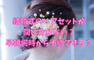 結婚式のヘアセットが間に合わない？早朝何時から予約できる？