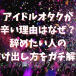 アイドルオタクが辛い理由はなぜ？辞めたい人の抜け出し方をガチ解説