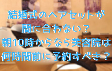 結婚式のヘアセットが間に合わない？朝10時からなら美容院は何時間前に予約すべき？