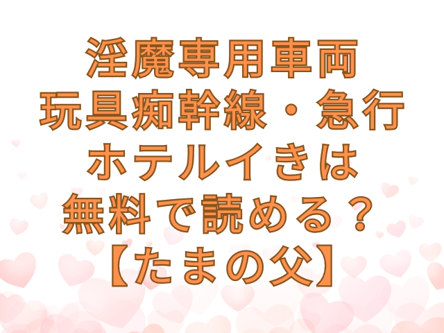 淫魔専用車両 玩具痴幹線・急行ホテルイきは無料で読める？【たまの父】